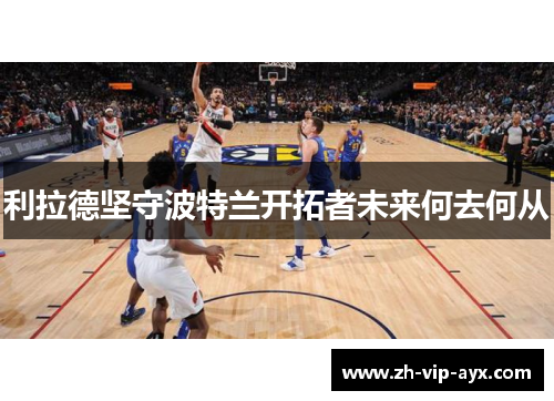 利拉德坚守波特兰开拓者未来何去何从